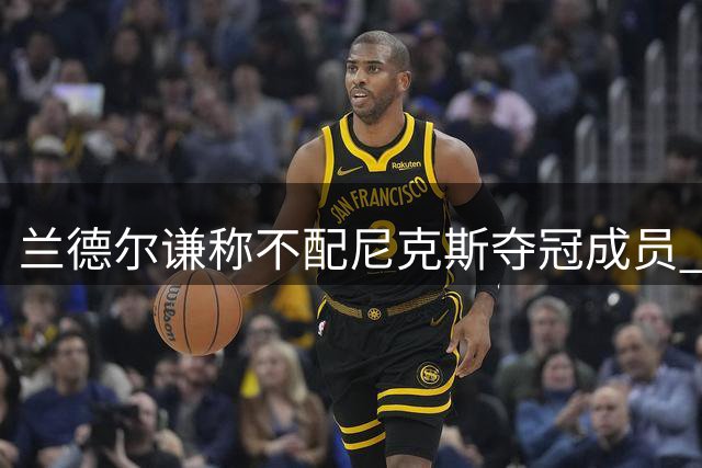 兰德尔谦称不配尼克斯夺冠成员 盛赞老东家漫长等待终圆梦